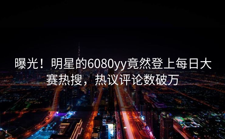 曝光！明星的6080yy竟然登上每日大赛热搜，热议评论数破万