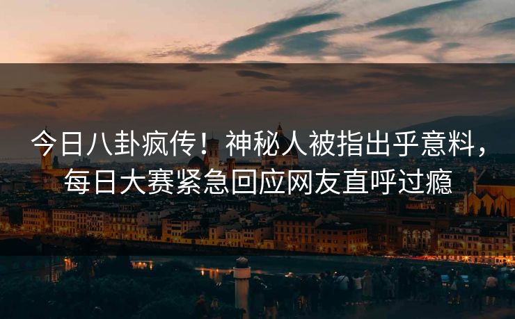 今日八卦疯传！神秘人被指出乎意料，每日大赛紧急回应网友直呼过瘾