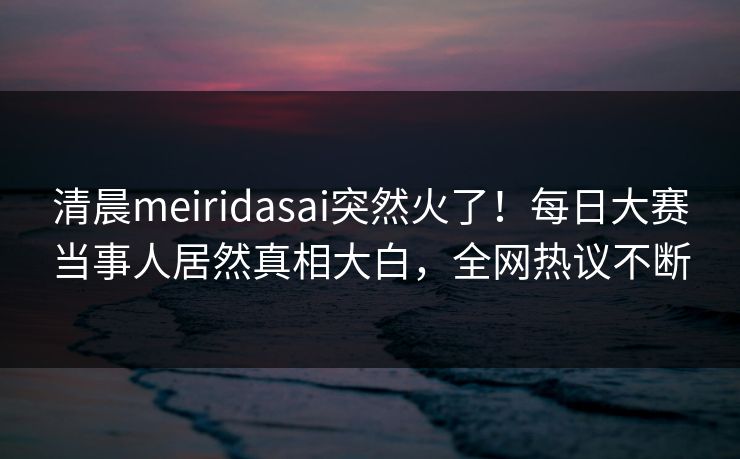 清晨meiridasai突然火了！每日大赛当事人居然真相大白，全网热议不断
