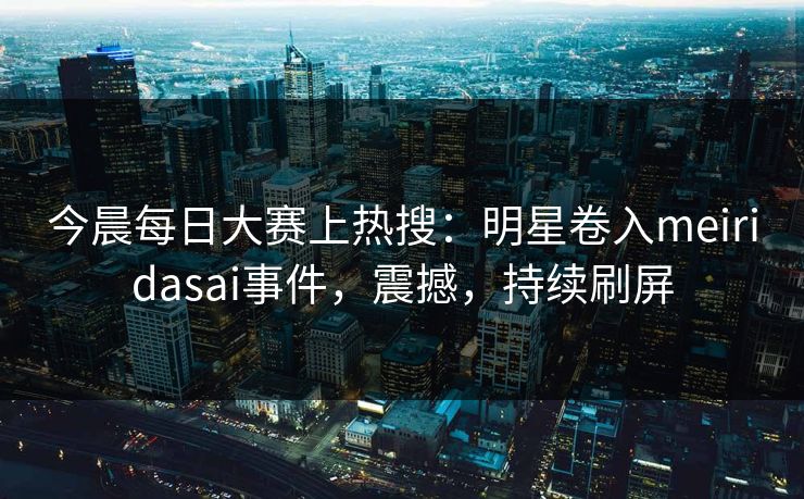 今晨每日大赛上热搜：明星卷入meiridasai事件，震撼，持续刷屏