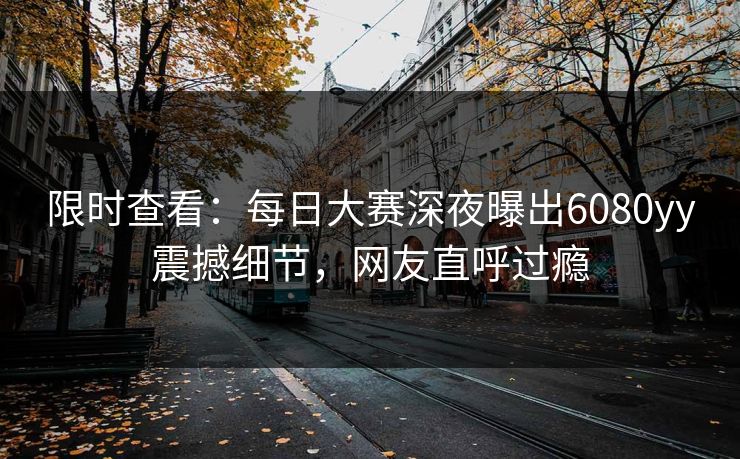限时查看：每日大赛深夜曝出6080yy震撼细节，网友直呼过瘾