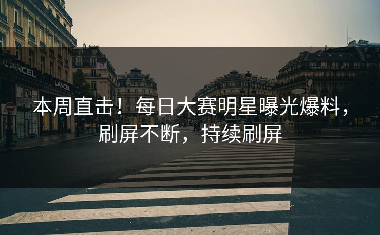 本周直击！每日大赛明星曝光爆料，刷屏不断，持续刷屏