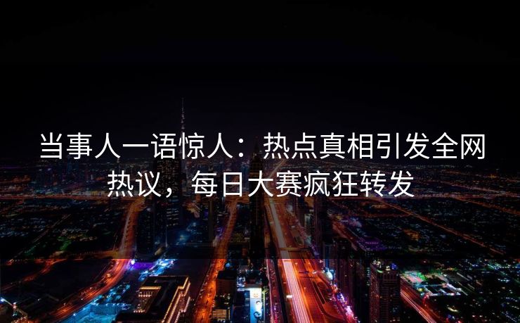 当事人一语惊人：热点真相引发全网热议，每日大赛疯狂转发