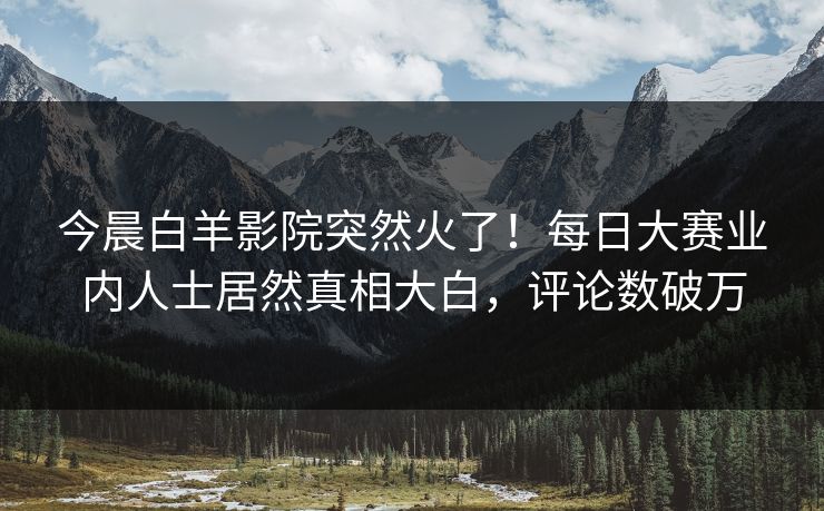 今晨白羊影院突然火了！每日大赛业内人士居然真相大白，评论数破万