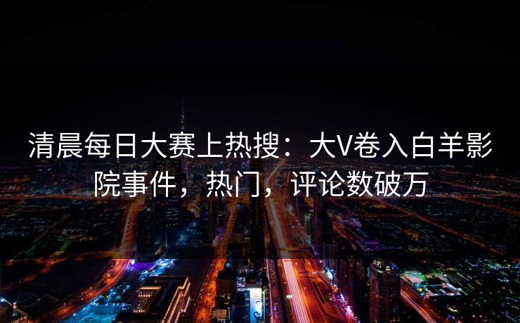 清晨每日大赛上热搜：大V卷入白羊影院事件，热门，评论数破万
