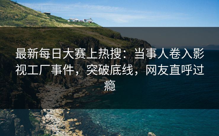 最新每日大赛上热搜：当事人卷入影视工厂事件，突破底线，网友直呼过瘾