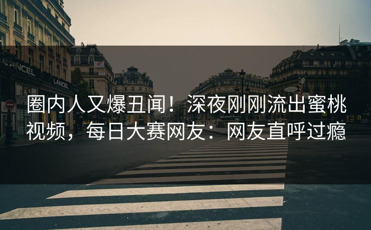 圈内人又爆丑闻！深夜刚刚流出蜜桃视频，每日大赛网友：网友直呼过瘾