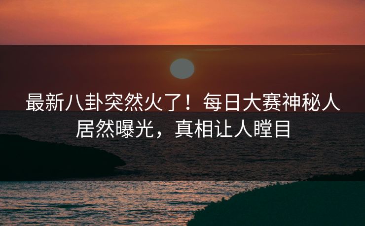 最新八卦突然火了！每日大赛神秘人居然曝光，真相让人瞠目