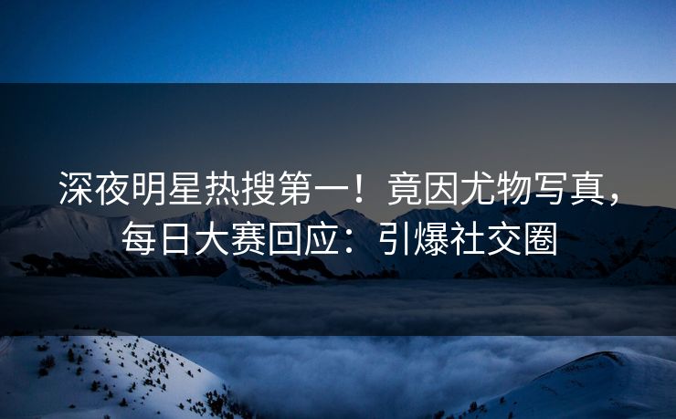 深夜明星热搜第一！竟因尤物写真，每日大赛回应：引爆社交圈
