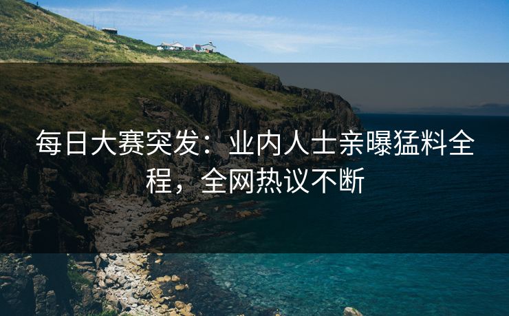 每日大赛突发：业内人士亲曝猛料全程，全网热议不断