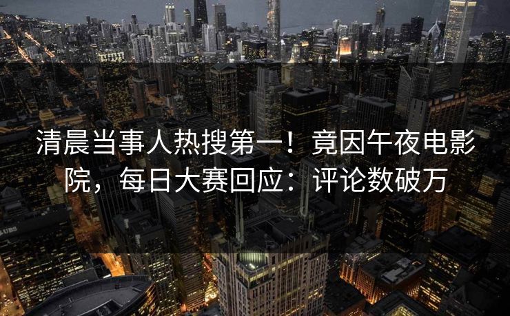 清晨当事人热搜第一！竟因午夜电影院，每日大赛回应：评论数破万