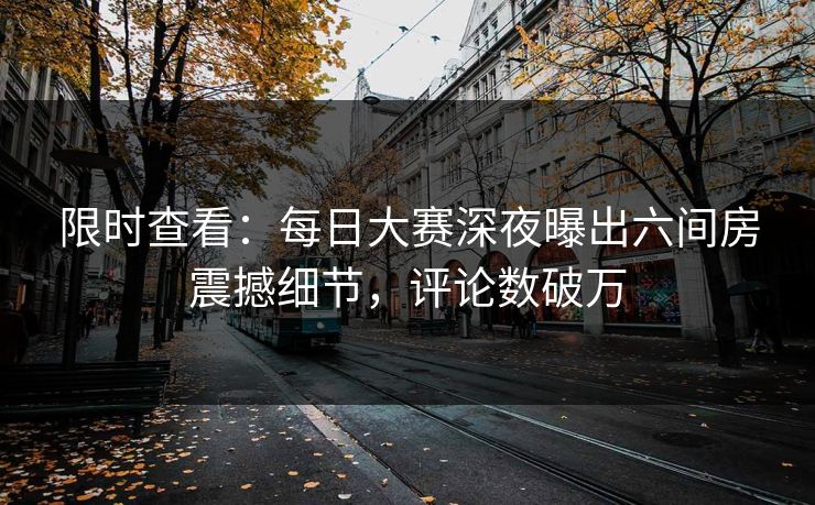 限时查看：每日大赛深夜曝出六间房震撼细节，评论数破万