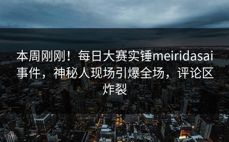 本周刚刚！每日大赛实锤meiridasai事件，神秘人现场引爆全场，评论区炸裂