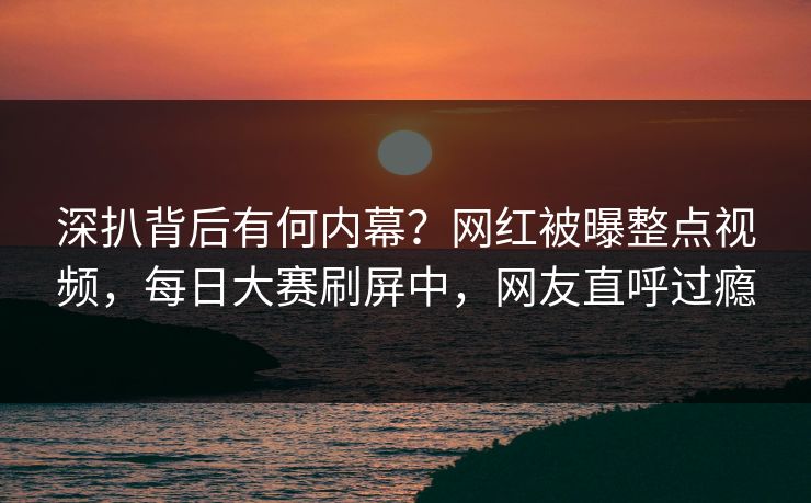 深扒背后有何内幕?网红被曝整点视频,每日大赛刷屏中,网友直呼过瘾 深扒背后有何内幕?网红被曝整点视频,每日大赛刷屏中,网友直呼过瘾