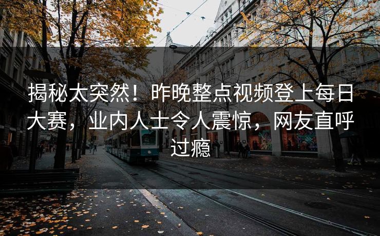 揭秘太突然！昨晚整点视频登上每日大赛，业内人士令人震惊，网友直呼过瘾
