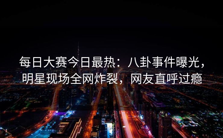 每日大赛今日最热：八卦事件曝光，明星现场全网炸裂，网友直呼过瘾