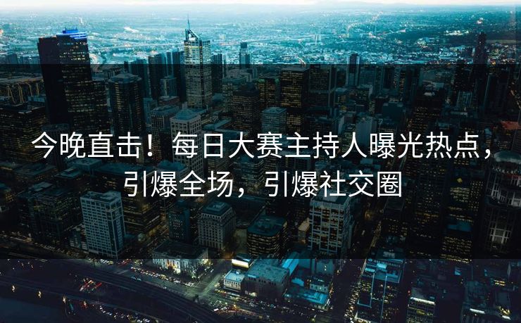 今晚直击！每日大赛主持人曝光热点，引爆全场，引爆社交圈