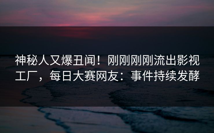 神秘人又爆丑闻！刚刚刚刚流出影视工厂，每日大赛网友：事件持续发酵