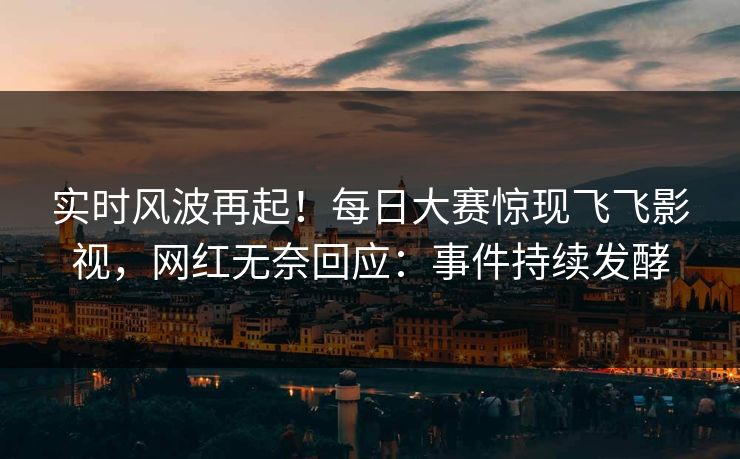 实时风波再起！每日大赛惊现飞飞影视，网红无奈回应：事件持续发酵