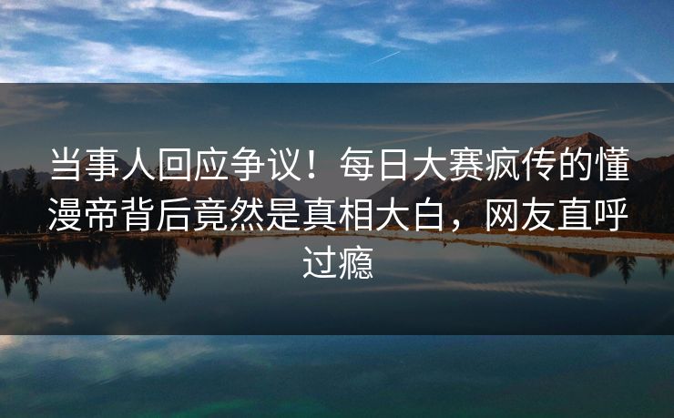 当事人回应争议！每日大赛疯传的懂漫帝背后竟然是真相大白，网友直呼过瘾