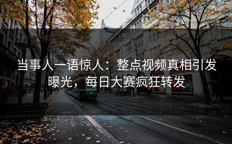 当事人一语惊人：整点视频真相引发曝光，每日大赛疯狂转发
