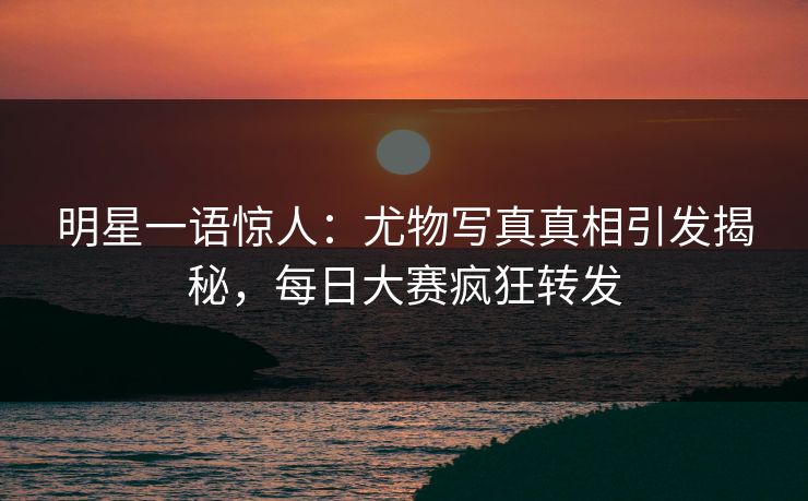 明星一语惊人：尤物写真真相引发揭秘，每日大赛疯狂转发