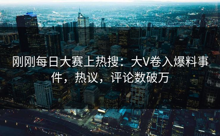 刚刚每日大赛上热搜：大V卷入爆料事件，热议，评论数破万