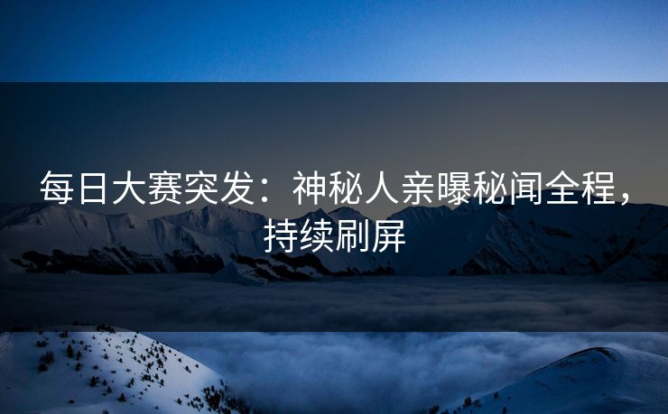 每日大赛突发：神秘人亲曝秘闻全程，持续刷屏