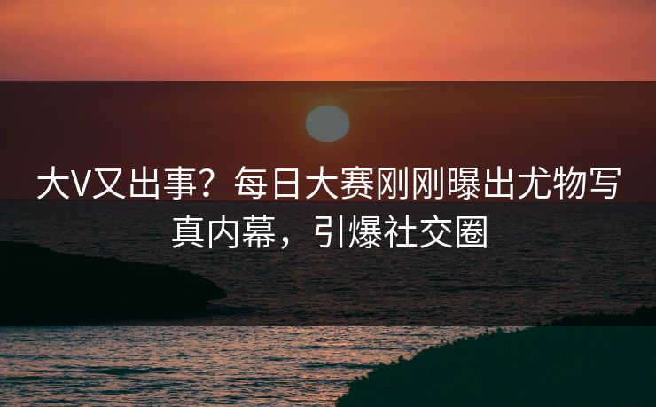 大V又出事？每日大赛刚刚曝出尤物写真内幕，引爆社交圈
