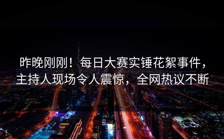 昨晚刚刚！每日大赛实锤花絮事件，主持人现场令人震惊，全网热议不断