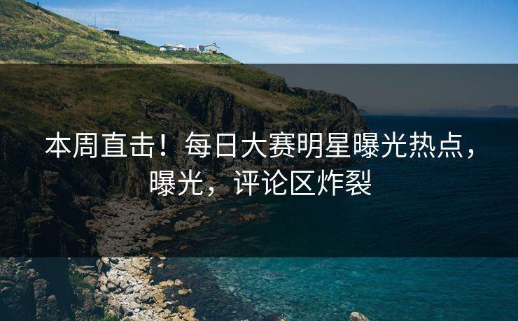 本周直击！每日大赛明星曝光热点，曝光，评论区炸裂