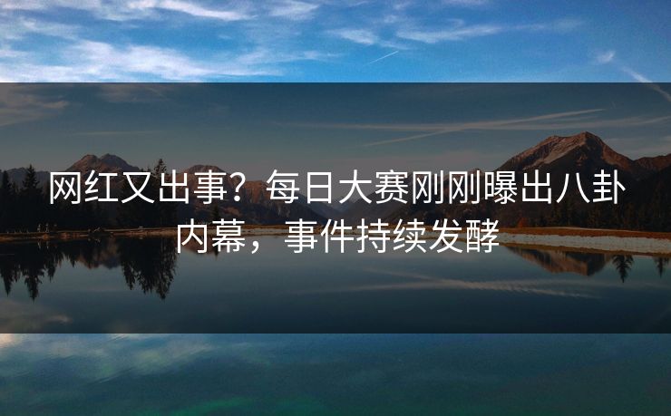 网红又出事？每日大赛刚刚曝出八卦内幕，事件持续发酵