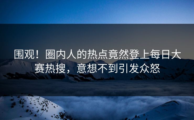 围观！圈内人的热点竟然登上每日大赛热搜，意想不到引发众怒