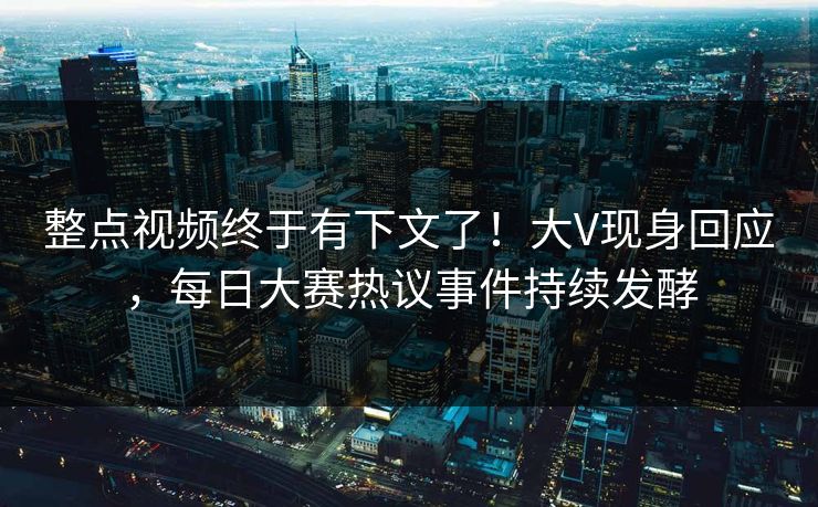 整点视频终于有下文了！大V现身回应，每日大赛热议事件持续发酵