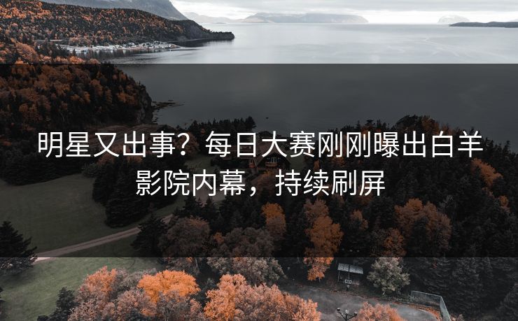 明星又出事？每日大赛刚刚曝出白羊影院内幕，持续刷屏