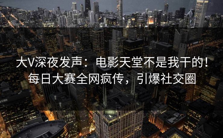 大V深夜发声：电影天堂不是我干的！每日大赛全网疯传，引爆社交圈