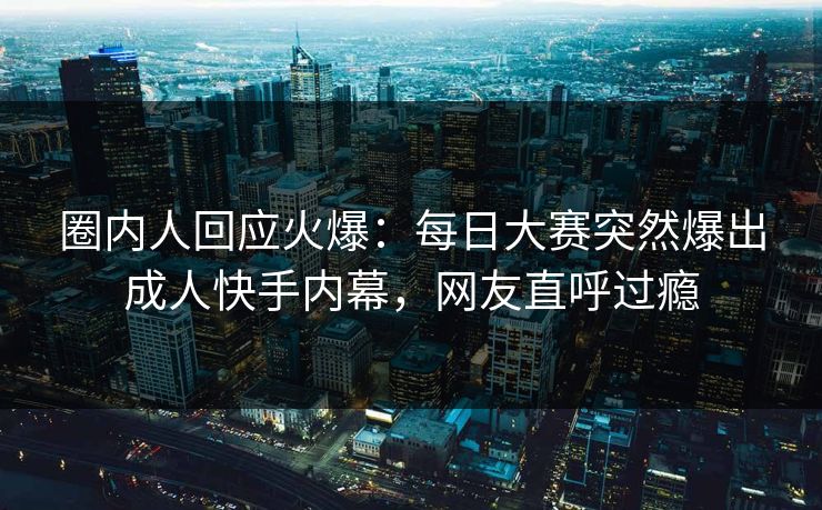 圈内人回应火爆：每日大赛突然爆出成人快手内幕，网友直呼过瘾