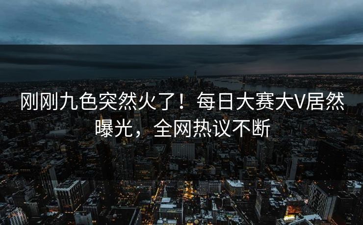 刚刚九色突然火了！每日大赛大V居然曝光，全网热议不断