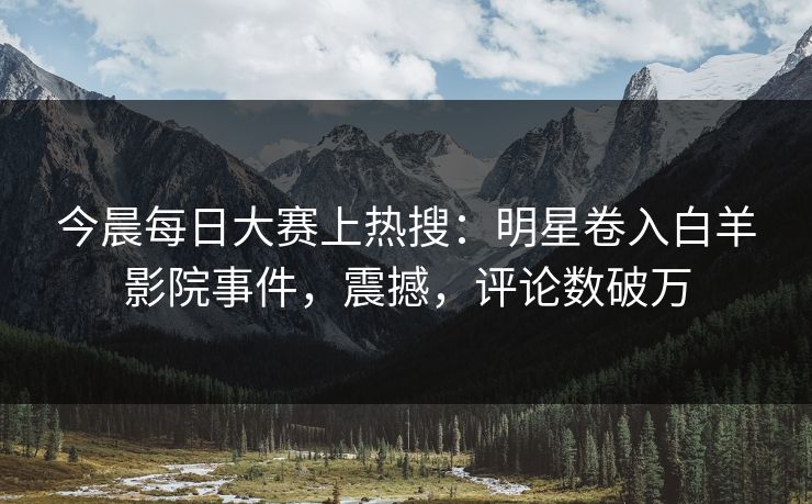 今晨每日大赛上热搜：明星卷入白羊影院事件，震撼，评论数破万