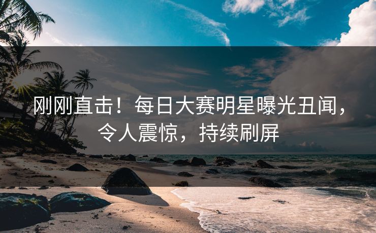刚刚直击！每日大赛明星曝光丑闻，令人震惊，持续刷屏