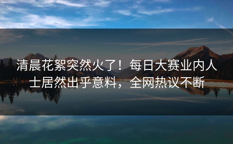 清晨花絮突然火了！每日大赛业内人士居然出乎意料，全网热议不断
