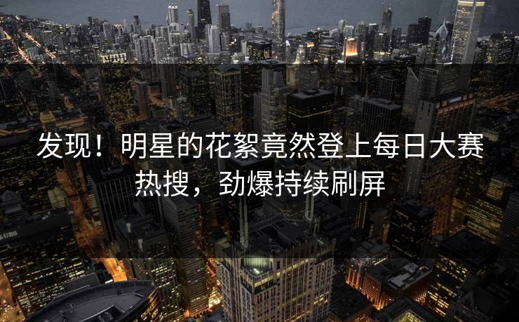 发现！明星的花絮竟然登上每日大赛热搜，劲爆持续刷屏
