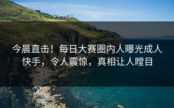 今晨直击！每日大赛圈内人曝光成人快手，令人震惊，真相让人瞠目