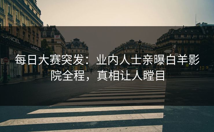 每日大赛突发：业内人士亲曝白羊影院全程，真相让人瞠目
