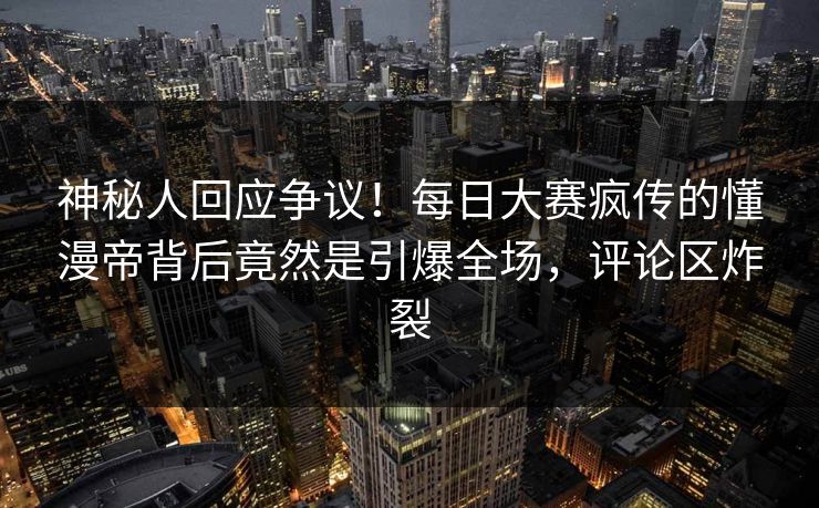 神秘人回应争议！每日大赛疯传的懂漫帝背后竟然是引爆全场，评论区炸裂