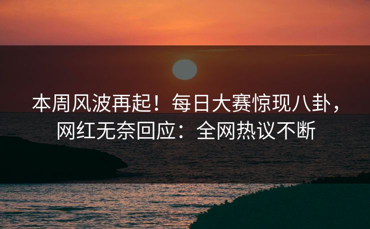 本周风波再起！每日大赛惊现八卦，网红无奈回应：全网热议不断