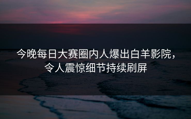 今晚每日大赛圈内人爆出白羊影院，令人震惊细节持续刷屏