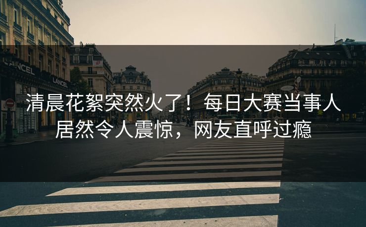 清晨花絮突然火了！每日大赛当事人居然令人震惊，网友直呼过瘾