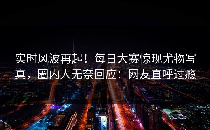 实时风波再起！每日大赛惊现尤物写真，圈内人无奈回应：网友直呼过瘾