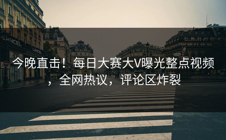 今晚直击！每日大赛大V曝光整点视频，全网热议，评论区炸裂